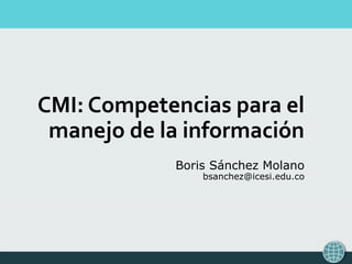 CMI: Competencias para el
manejo de la información
Boris Sánchez Molano
bsanchez@icesi.edu.co
 