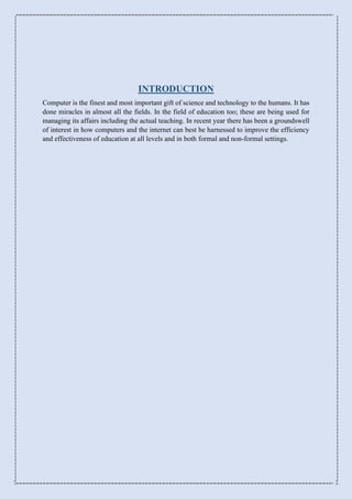 INTRODUCTION
Computer is the finest and most important gift of science and technology to the humans. It has
done miracles in almost all the fields. In the field of education too; these are being used for
managing its affairs including the actual teaching. In recent year there has been a groundswell
of interest in how computers and the internet can best be harnessed to improve the efficiency
and effectiveness of education at all levels and in both formal and non-formal settings.
 
