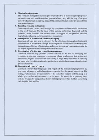 6. Monitoring of progress
The computer managed instructions prove very effective in monitoring the progress of
each and every individual learner in a quite satisfactory way with the help of the great
capacity of computers in keeping track of the countless learners in the progress of their
instructional outputs.
7. Providing remedial instructions
Computer software can very well manage any progress related to remedial instructions
to the needy learners. On the basis of the learning difficulties diagnosed and the
probable causes detected, this software now can suggest all the possible remedies
helpful in the planning and organization of instructions.
8. Management of information and record keeping
Computer software may help in a big way for the collection, storage, classification and
dissemination of information through a well-organized system of record keeping and
its maintenance. Storage of information and record keeping are very much essential for
the proper organization and management of instructions.
9. Organization of testing and evaluation programmes
Computer software may provide valuable services in the task of managing and
organizing testing and evaluation programmes related to classroom instructions and
educational progress of the students in a variety of ways. They are helpful in assessing
the study behavior of the students for getting them admitted to a course of academic of
professional study.
10. Generating all types of reports
Computer software help the process and outputs of the instructional programmes by
generating all progress and information reports related to the task of instructions. The
testing, evaluation and progress reports of the individual students and the group as a
whole, generated through computers, can be sent to the parents for acquainting them
with the progress for a acquainting them with the progress of their children and seeking
their help for their welfare.
 