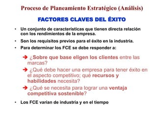 FACTORES CLAVES DEL ÉXITO
• Un conjunto de características que tienen directa relación
con los rendimientos de la empresa.
• Son los requisitos previos para el éxito en la industria.
• Para determinar los FCE se debe responder a:
 ¿Sobre que base eligen los clientes entre las
marcas?
 ¿Qué debe hacer una empresa para tener éxito en
el aspecto competitivo; qué recursos y
habilidades necesita?
 ¿Qué se necesita para lograr una ventaja
competitiva sostenible?
• Los FCE varían de industria y en el tiempo
Proceso de Planeamiento Estratégico (Análisis)
 