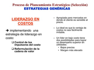 ESTRATEGIAS GENÉRICAS
LIDERAZGO EN
COSTOS
 implementando una
estrategia de liderazgo en
costo:
 Control de los
impulsores del costo
 Reformulación de la
cadena de valor
– Apropiada para mercados en
donde el cliente es sensible al
precio.
– Lo ideal es que la ventaja de
costos no sea fácilmente
imitable.
– Un líder en bajo costo tiene
dos posibilidades para lograr
un desempeño superior en
utilidades:
• Bajos precios
• Margen más elevado
Proceso de Planeamiento Estratégico (Selección)
 