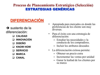 ESTRATEGIAS GENÉRICAS
DIFERENCIACIÓN
 sustento de la
diferenciación:
 CALIDAD
 INNOVACIÓN
 DISEÑO
 KNOW HOW
 SERVICIO
 MARCA
 CANAL
• Apropiada para mercados en donde las
preferencias de los cliente son muy
diversas.
• Para el éxito con una estrategia de
diferenciación:
– Estudiar las necesidades y la
conducta de los compradores.
– Incluir los atributos deseados
• La diferenciación exitosa permite:
– Obtener un precio extra
– Incrementar las ventas por unidad
– Ganar la lealtad de los clientes por
su marca
Proceso de Planeamiento Estratégico (Selección)
 