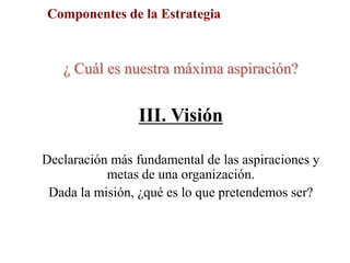 Componentes de la Estrategia
¿ Cuál es nuestra máxima aspiración?
III. Visión
Declaración más fundamental de las aspiraciones y
metas de una organización.
Dada la misión, ¿qué es lo que pretendemos ser?
 