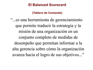 El Balanced Scorecard
(Tablero de Comando)
“...es una herramienta de gerenciamiento
que permite traducir la estrategia y la
misión de una organización en un
conjunto completo de medidas de
desempeño que permitan informar a la
alta gerencia sobre cómo la organización
avanza hacia el logro de sus objetivos...”
 