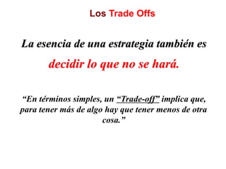 Los Trade Offs
La esencia de una estrategia también es
decidir lo que no se hará.
“En términos simples, un “Trade-off” implica que,
para tener más de algo hay que tener menos de otra
cosa.”
 
