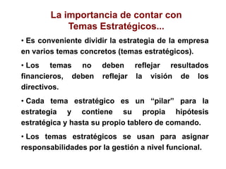 • Es conveniente dividir la estrategia de la empresa
en varios temas concretos (temas estratégicos).
• Los temas no deben reflejar resultados
financieros, deben reflejar la visión de los
directivos.
• Cada tema estratégico es un “pilar” para la
estrategia y contiene su propia hipótesis
estratégica y hasta su propio tablero de comando.
• Los temas estratégicos se usan para asignar
responsabilidades por la gestión a nivel funcional.
La importancia de contar con
Temas Estratégicos...
 