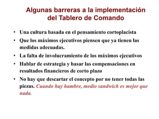 Algunas barreras a la implementación
del Tablero de Comando
• Una cultura basada en el pensamiento cortoplacista
• Que los máximos ejecutivos piensen que ya tienen las
medidas adecuadas.
• La falta de involucramiento de los máximos ejecutivos
• Hablar de estrategia y basar las compensaciones en
resultados financieros de corto plazo
• No hay que descartar el concepto por no tener todas las
piezas. Cuando hay hambre, medio sandwich es mejor que
nada.
 