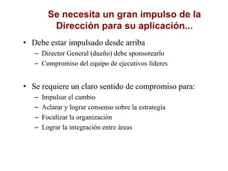 Se necesita un gran impulso de la
Dirección para su aplicación...
• Debe estar impulsado desde arriba
– Director General (dueño) debe sponsorearlo
– Compromiso del equipo de ejecutivos líderes
• Se requiere un claro sentido de compromiso para:
– Impulsar el cambio
– Aclarar y lograr consenso sobre la estrategia
– Focalizar la organización
– Lograr la integración entre áreas
 