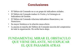 Conclusiones
• El Tablero de Comando no es un grupo de indicadores aislados.
• El Tablero de Comando traduce la Visión y la Estrategia en
Indicadores de Gestión.
• El Tablero de Comando relaciona indicadores financieros y no
financieros.
• Su mayor fortaleza es la relación causa-efecto.
• La puesta en marcha del Tablero de Comando necesita del compromiso
de toda la organización. De arriba hacia abajo.
FUNDAMENTAL MIRAR EL OBSTACULO
QUE VIENE DELANTE, NO EXPLICAR
EL QUE PASAMOS ATRAS
 
