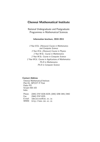 Chennai Mathematical Institute

      National Undergraduate and Postgraduate
       Programmes in Mathematical Sciences

            Information brochure, 2010–2011


       3 Year B.Sc. (Honours) Course in Mathematics
                   and Computer Science
          3 Year B.Sc. (Honours) Course in Physics
            2 Year M.Sc. Course in Mathematics
          2 Year M.Sc. Course in Computer Science
     2 Year M.Sc. Course in Applications of Mathematics
                    Ph.D in Mathematics
                 Ph.D in Computer Science




Contact Address
 Chennai Mathematical Institute
 Plot H1, SIPCOT IT Park
 Padur PO
 Siruseri 603 103
 India
 Phone: (044) 2747 0226–0229, (044) 3298 3441/3442
 Fax:    (044) 2747 0225
 E-mail: admissions@cmi.ac.in
 WWW: http://www.cmi.ac.in
 