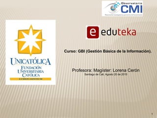 1
Profesora: Magíster: Lorena Cerón
Santiago de Cali, Agosto 20 de 2015
Curso: GBI (Gestión Básica de la Información).
 