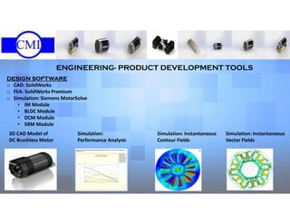 ENGINEERING- PRODUCT DEVELOPMENT TOOLS
DESIGN SOFTWARE
o CAD: SolidWorks
o FEA: SolidWorks Premium
o Simulation: Siemens MotorSolve
• IM Module
• BLDC Module
• DCM Module
• SRM Module
3D CAD Model of
DC Brushless Motor
Simulation:
Performance Analysis
Simulation: Instantaneous
Contour Fields
Simulation: Instantaneous
Vector Fields
 