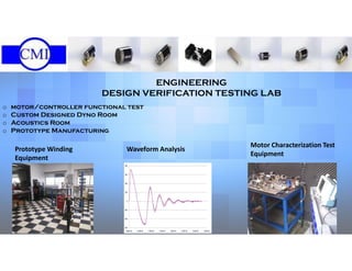 ENGINEERING
DESIGN VERIFICATION TESTING LAB
o motor/controller functional test
o Custom Designed Dyno Room
o Acoustics Room
o Prototype Manufacturing
Prototype Winding
Equipment
Waveform Analysis
Motor Characterization Test
Equipment
 