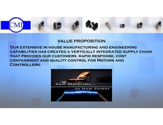 VALUE PROPOSITION
Our extensive in house manufacturing and engineering
capabilities has created a vertically integrated supply chain
that provides our customers rapid response, cost
containment and quality control for Motors and
Controllers.
 