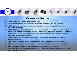 Our history
Company History
 1966: Company founded as Joburn Tool
 1976: Expanded to include The Composite Technical Alloys Division
 1981: Developed Hermetically Sealed Enclosures Utilizing Patented
Material Schemes
 1991: Acquired Cabot Electronics to increase Product Portfolio with High
Powered Ceramic Substrates; name change to Composite Technical Ceramics
 2000: Integrated Composite Technical Ceramics and Composite Technical
Alloys to Composite Modules
 2001: Composite Motors Established and Corporate HQ re-located to
Brooksville, FL
 2002: First motor/Driver shipment for High Powered Surgical Devices
 2006: Acquired Sims Machine to Augment Vertical Integration Capabilities
 2007: Developed Initial Over molded Brushless PMDC Motor
 2020: Roadmap Plans to consolidate all manufacturing in Brooksville to a
centralized campus.
 