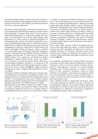 Dal servizio possono essere ricavate anche altre indicazioni
preziose quali distribuzione geografica delle conversazioni,
principali influencers e altri hashtag normalmente associati
al termine customer experience.
Ma perché limitarsi all’ascolto e all’analisi? Il secondo campo di applicazione dell’hashtag marketing è quello relativo
all’uso proattivo di queste parole chiavi. In questo caso la
scelta dell’hashtag gioca un ruolo fondamentale nella strategia di comunicazione che il brand vuole adottare nella
promozione sui canali social di un particolare prodotto. Un
hashtag azzeccato, capace di stimolare la creatività e incontrare la predisposizione degli utenti a condividere storie ed
esperienze (il cosiddetto storytelling), può da solo facilitare
il passaparola e generare meccanismi di amplificazione del
proprio messaggio: Twitter ad esempio mette in evidenza
in una particolare sezione (Trending Topics) gli hashtag più
popolari, contribuendo così all’effetto virale di una efficace
campagna promozionale. È inoltre opinione diffusa tra gli
addetti ai lavori che un tweet con un hashtag ha maggiori
probabilità di essere inoltrato ad altri utenti. Una conferma in tal senso ci viene da un’analisi condotta dalla società specializzata EdgeRank Checker su un campione di 50
account Twitter delle prime 500 società americane nella lista Fortune. Come si vede nella Fig. 3, i Tweet contenenti
hashtag hanno quasi il doppio delle probabilità di ricevere
un retweet.
Tra tutte le iniziative di hashtag marketing di successo, quella di RadioShack è sicuramente una delle più originali. Il distributore americano di apparecchiature elettroniche lanciò
nel 2011 una campagna per promuovere i telefoni cellulari
dell’operatore Verizon wireless attraverso l’hashtag #kindofabigdeal, ottenendo oltre 80.000 menzioni su Twitter.
Alla base del successo della campagna vi fu l’idea di mettere in palio un telefono e provocare un effetto virale tramite
il meccanismo stesso del concorso. In un negozio della catena Radioshack furono posati su di un tavolo alcuni telefo-

Fig. 2: L’osservazione dell’hashtag
#customerexperience con Keyhole

www.cmimagazine.it

ni cellulari con attivata la modalità di vibrazione e configurati in maniera tale da vibrare e muoversi alla ricezione di un
Tweet con l’hashtag #kindofabigdeal. Il telefono che fosse
caduto dal tavolo sarebbe andato in premio all’autore del
Tweet che ne avesse provocato l’ultimo fatale spostamento.
Gli esempi che abbiamo esaminato non devono però far
credere che l’utilizzo degli hashtag sia limitato a Twitter. Il
successo di questo meccanismo di tagging all’interno della
piattaforma di micro-blogging ha spinto anche altri social
network ad adottarne la filosofia: agli utenti di Pinterest,
Instagram, Google+, Tumblr e, più recentemente, quelli di
Facebook è data l’opportunità di classificare i loro contenuti tramite hashtag.
Visto il peso della creatura di Marck Zuckerberg nel panorama dei social media, gli analisti di mercato osservano
sempre con molta attenzione l’introduzione di nuove funzionalità all’interno di Facebook. Secondo alcune prime
rilevazioni, gli hashtag non sembrano al momento aver incontrato il favore dell’utenza del leader mondiale tra i social
network (Fig. 4).
Una possibile interpretazione di questo iniziale insuccesso
può essere cercata nella sostanziale differenza tra Twitter e
Facebook. Il primo è un social network orientato alla scoperta di nuove persone o contenuti, e in questo contesto
l’hashtag, che è fondamentalmente un mezzo di ricerca,
gioca un ruolo importante. Facebook è invece un social
network che privilegia la connessione tra gruppi di utenti
che hanno qualcosa in comune, scuola, amicizia, lavoro, interessi, cioè dove la ricerca raramente richiede l’utilizzo di
particolari parole chiavi.
Come dimostra l’analisi di quest’ultimo fenomeno, l’adozione degli hashtag non giustifica da sola il successo di
una particolare iniziativa o di un servizio. Dietro l’apparente
semplicità di un simbolo si nasconde un potente strumento
di marketing di cui dobbiamo ancora finire di esplorare e
comprenderne appieno tutte le potenzialità.

Fig. 3: L’impatto degli hashtag sulla
probabilità di ricevere Retweet

Fig. 4: L’impatto degli hashtag sulla
metrica viral reach in Facebook

OTTOBRE 2013

9

 