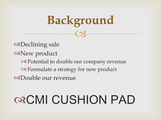 Declining sale New product  Potential to double our company revenue Formulate a strategy for new product Double our revenue  CMI CUSHION PAD Background 