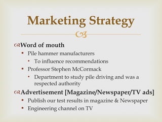 Marketing Strategy Word of mouth Pile hammer manufacturers  To influence recommendations Professor Stephen McCormack  Department to study pile driving and was a respected authority  Advertisement [Magazine/Newspaper/TV ads] Publish our test results in magazine & Newspaper Engineering channel on TV 