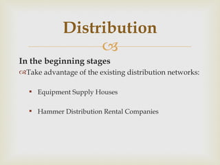 In the beginning stages  Take advantage of the existing distribution networks: Equipment Supply Houses Hammer Distribution Rental Companies Distribution 