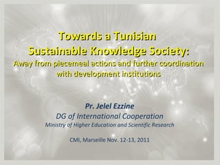 Towards a Tunisian  Sustainable Knowledge Society: Away from piecemeal actions and further coordination with development institutions Pr. Jelel Ezzine DG of International Cooperation Ministry of Higher Education and Scientific Research CMI, Marseille Nov. 12-13, 2011 