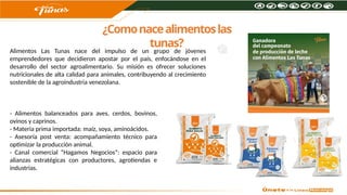 ¿Comonacealimentoslas
tunas?
Alimentos Las Tunas nace del impulso de un grupo de jóvenes
emprendedores que decidieron apostar por el país, enfocándose en el
desarrollo del sector agroalimentario. Su misión es ofrecer soluciones
nutricionales de alta calidad para animales, contribuyendo al crecimiento
sostenible de la agroindustria venezolana.
- Alimentos balanceados para aves, cerdos, bovinos,
ovinos y caprinos.
- Materia prima importada: maíz, soya, aminoácidos.
- Asesoría post venta: acompañamiento técnico para
optimizar la producción animal.
- Canal comercial “Hagamos Negocios”: espacio para
alianzas estratégicas con productores, agrotiendas e
industrias.
 