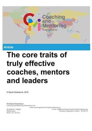The core traits of
truly effective
coaches, mentors
and leaders
© David Clutterbuck, 2016
Prof David Clutterbuck
Coaching and Mentoring International Ltd
www.coachingandmentoringinternational.org
Woodlands, Tollgate, e-mail: info@coachingandmentoringinternational.org
Maidenhead, Company registration number : 08158710
Berks, UK. SL6 4LJ
Article
 