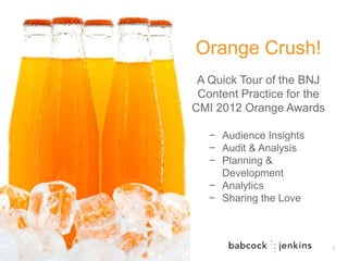 Orange Crush!
 A Quick Tour of the BNJ
 Content Practice for the
CMI 2012 Orange Awards

   − Audience Insights
   − Audit & Analysis
   − Planning &
     Development
   − Analytics
   − Sharing the Love



                            1
 