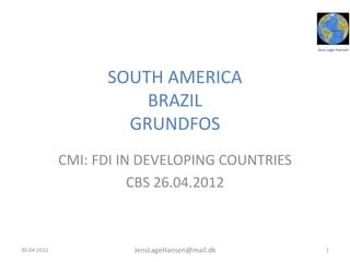 Jens Lage Hansen




                   SOUTH AMERICA
                       BRAZIL
                     GRUNDFOS
             CMI: FDI IN DEVELOPING COUNTRIES
                        CBS 26.04.2012



30-04-2012             JensLageHansen@mail.dk       1
 