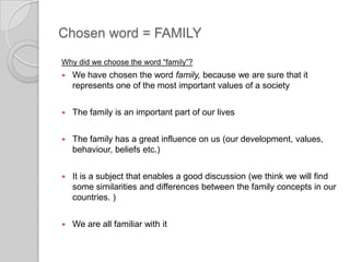 Chosen word = FAMILYWhy did we choose the word “family”?We have chosen theword family, because we are sure that itrepresents one of the most important values of a societyThe familyis an importantpartofourlivesThe familyhas a greatinfluence on us (ourdevelopment, values, behaviour, beliefs etc.)Itis a subject that enables a good discussion (we think we will find some similarities and differences between the family concepts in our countries. )Weare all familiar with it