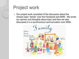 Project workOur project work consisted of the discussion about the chosen topic “family” over the Facebook and MSN.  We wrote our opinion and thoughts about topic and then we also discussed it in a synchronous communication over MSN. 