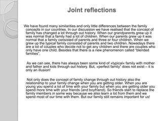 Joint reflectionsWe have found many similarities and only little differences between the familyconcepts in our countries. In our discussion we have realised that the concept of family has changed a lot through out history. When our grandparents grew up it was normal that a family had a lot of children. When our parents grew up it was normal that a family consisted of parents and three or four children. When we grew up the typical family consisted of parents and two children. Nowadays there are a lot of couples who decide not to get any children and there are couples who only have one child. Besides that there is a new phenomenon called “blended families”.      As wecansee, there has always been some kind of »typical« family with mother and father and kidsthrough out history. But, »perfect family” does not exist – it is only an illusion!      Not onlydoestheconceptoffamilychangethrough out history also therelationshiptoyourfamilychangewhenyouaregettingolder. Whenyouareyoungyouspend a lotof time withyourfamily but whenyouaregettingolderyouspendmore time withyourfriends (andboyfriend). So friendsstarttoreplacethefamilymembers in somewaybecausewe also learn a lotfromthemandwespendmostofour time withthem. But ourfamily still remainsimportantforus!