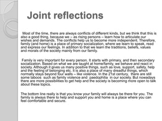 Joint reflectionsMost of the time, there are always conflicts of different kinds, but wethink thatthis is also a good thing, because we – as rising persons – learn how to articulate our wishes and demands. The conflictshelpustobecomemoreindependent. Therefore, family (and home) is a place of primary socialization, where we learn to speak, read andexpress our feelings. In additiontothatwelearnthetraditions, beliefs, values and morals of the society mainly from our family.Family is very important for every person. It starts with primary, and then secondary socialization. Based on what we are taught at home/family, we behave and react in society. Although it gives us many positive things, such as love, support, safety, helpandthe feeling of belonging etc. it is also a place of many dreadful things, which normally stays beyond four walls – like violence. In the 21st century,  thereare still sometaboos  such asfamilyviolenceandpaedophilia  in oursociety. But nowadaystherearemorepossibilitiestogethelpandthesocietyisbecomingmore open to talk aboutthesetopics.The bottom line really is that you know your family will always be there for you. The familyisalwaystheretohelpandsupportyouandhomeis a placewhereyoucanfeelcomfortableandsecure.
