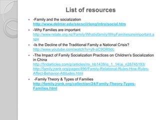 List of resources-Family and thesocializationhttp://www.delmar.edu/socsci/rlong/intro/social.htm   -Why Families are important http://www.relate.org.nz/Family/Whatisfamily/WhyFamiliesareimportant.aspx-Is the Decline of the Traditional Family a National Crisis? http://www.youtube.com/watch?v=y9-aC9OR9dc-The Impact of Family Socialization Practices on Children's Socialization in China http://findarticles.com/p/articles/mi_hb1439/is_1_14/ai_n28745193/http://family.jrank.org/pages/496/Family-Relational-Rules-How-Rules-Affect-Behavior-Attitudes.html     -Family Theory & Types of Familieshttp://family.jrank.org/collection/24/Family-Theory-Types-Families.html