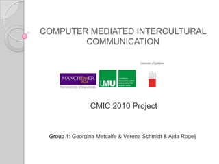 COMPUTER MEDIATED INTERCULTURAL COMMUNICATION  CMIC 2010 Project Group 1:Georgina Metcalfe & Verena Schmidt &AjdaRogelj 