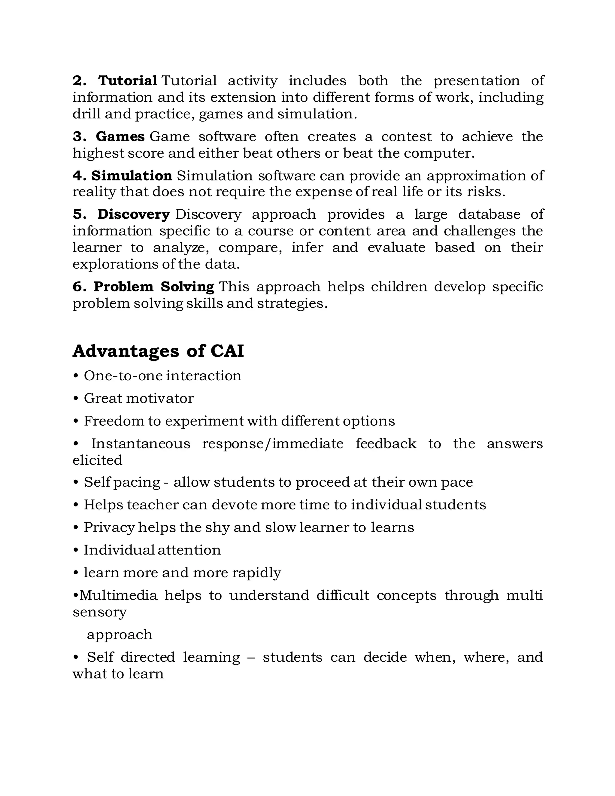 2. Tutorial Tutorial activity includes both the presentation of 
information and its extension into different forms of work, including 
drill and practice, games and simulation. 
3. Games Game software often creates a contest to achieve the 
highest score and either beat others or beat the computer. 
4. Simulation Simulation software can provide an approximation of 
reality that does not require the expense of real life or its risks. 
5. Discovery Discovery approach provides a large database of 
information specific to a course or content area and challenges the 
learner to analyze, compare, infer and evaluate based on their 
explorations of the data. 
6. Problem Solving This approach helps children develop specific 
problem solving skills and strategies. 
Advantages of CAI 
• One-to-one interaction 
• Great motivator 
• Freedom to experiment with different options 
• Instantaneous response/immediate feedback to the answers 
elicited 
• Self pacing - allow students to proceed at their own pace 
• Helps teacher can devote more time to individual students 
• Privacy helps the shy and slow learner to learns 
• Individual attention 
• learn more and more rapidly 
•Multimedia helps to understand difficult concepts through multi 
sensory 
approach 
• Self directed learning – students can decide when, where, and 
what to learn 
 