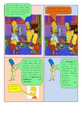 Homer, ya sabes que no me
gusta que comas tanto. Debes
saber que es muy importante
tener una buena alimentación
para cuidar nuestro cuerpo.
Vale Marge. Explica eso, pero
no seas muy dura conmigo.
Tanto tú como los
niños, debéis saber que
tenemos que comer
todo tipo de alimentos,
ya que son necesarios
para nuestro cuerpo. Lo
más importante es
llevar una dieta sana y
equilibrada en
nutrientes.
¿Nutrientes?
¿Eso qué es?
Los nutrientes son
unas sustancias
químicas que se
encuentran en los
alimentos y que
cumplen distintas
funciones en
nuestro
organismo.
Además, hay
varios tipos.
 