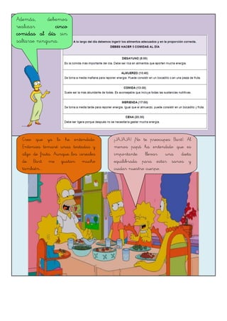 Además, debemos
realizar cinco
comidas al día sin
saltarse ninguna.
Creo que ya lo he entendido.
Entonces tomaré unas tostadas y
algo de fruta. Aunque...los cereales
de Bart me gustan mucho
también...
¡JAJAJA! ¡No te preocupes Bart!. Al
menos papá ha entendido que es
importante llevar una dieta
equilibrada para estar sanos y
cuidar nuestro cuerpo.
 