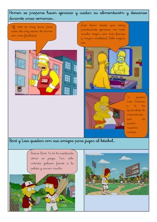 Homer se propone hacer ejercicio y cuidar su alimentación y descanso
durante unas semanas...
Bart y Lisa quedan con sus amigos para jugar al béisbol...
Uff, esto es muy duro, pero
cada día soy capaz de correr
con más facilidad.
¡Qué bien! desde que estoy
practicando ejercicio, me noto
mucho mejor, con más fuerza
y mayor vitalidad. Debo seguir
así.
Te quiero
Lisa. Gracias
a ti he
aprendido lo
importante
que es
cuidar
nuestro
cuerpo.
Bueno Bart. Ya te he explicado
cómo se juega. Tan sólo
intenta golpear fuerte a la
pelota y correr mucho.
 