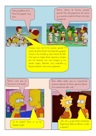 Estoy orgulloso de ti
Bart, has jugado muy
bien.
Gracias Lisa, me lo he pasado genial. A
partir de ahora haré más deporte y jugaré
menos a la consola y veré menos la tele.
Creo que es mejor hacer ejercicio, porque
así me divierto con mis amigos y me
siento mejor. Además, mis músculos y
huesos estarán más sanos y fuertes.
Bueno, creo que es
hora de ir a la ducha
¿A la ducha? ¡Pero si no he
sudado nada!
¿Ah, sí? ¿ y qué otras conductas
higiénicas debemos llevar a cabo
a diario?
Bueno chicos, lo hemos pasado
genial. Otro día jugaremos de nuevo
y, si queréis, podemos hacer otro tipo
de deporte
Bart, debes saber que es importante
asearse después de hacer ejercicio físico.
Así, evitaremos oler mal.
 