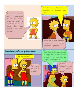 Después de ducharse y descansar,...
Pues verás. También
es importante
lavarse las manos
antes de comer, y
cepillarse los dientes
todos los días
después de cada
comida.
Vaya Lisa. A partir de ahora
empezaré a cambiar estos
hábitos.
Claro que sí Bart. Debemos
mantener buenas
conductas higiénicas.
¡Ay! ¡Cómo
me duele la
espalda!
Claro Lisa, te lo digo siempre.
Es importante cuidar nuestra
espalda. Y por eso hay que
adoptar buenas posturas.
¿Buenas
posturas? ¿A qué
te refieres,
mamá?
¿Qué te pasa, Lisa?
 