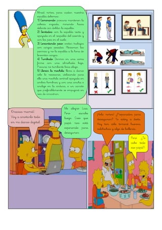 Mirad niños, para cuidar nuestra
espalda debemos:
1) Caminando: procura mantener la
cabeza erguida, mirando hacia
delante sin doblar la espalda.
2) Sentados: con la espalda recta y
apoyada en el respaldo del asiento y
con los pies en el suelo.
3) Levantando peso: evitar trabajos
con cargas pesadas. Flexionar las
piernas y no la espalda a la hora de
levantar cargas.
4) Tumbado: Dormir en una cama
firme con una almohada baja.
Procura no tumbarte boca abajo.
5) Llevar la mochila: lleva a diario
sólo lo necesario, utilizando para
ello una mochila central apoyada en
ambos hombros y con una cincha o
anclaje en la cintura, o un carrito
que preferiblemente se empujará en
vez de arrastrar.
!Gracias mamá!.
Voy a anotarlo todo
en mi diario digital.
Me alegro Lisa.
Pero escribe
luego. Creo que
papá nos está
esperando para
desayunar.
¡Hola niños! ¿Preparados para
desayunar? Yo estoy a dieta.
Hoy tan sólo tomaré huevos,
salchichas y algo de bollería...
Pero ¿Te
cabe todo
eso papá?
 