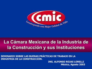 SEMINARIO SOBRE LAS BUENAS PRÁCTICAS DE TRABAJO EN LA INDUSTRIA DE LA CONSTRUCCIÓN. ING. ALFONSO ROJAS LORELLI México, Agosto 2003 La Cámara Mexicana de la Industria de la Construcción y sus Instituciones 