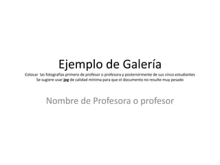 Ejemplo de Galería
Colocar las fotografías primero de profesor o profesora y posteriormente de sus cinco estudiantes
Se sugiere usar jpg de calidad mínima para que el documento no resulte muy pesado
Nombre de Profesora o profesor