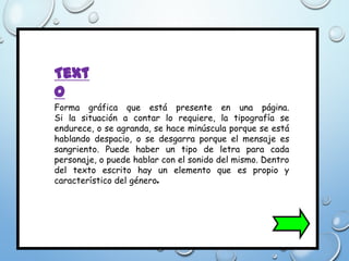 Text
o
Forma gráfica que está presente en una página.
Si la situación a contar lo requiere, la tipografía se
endurece, o se agranda, se hace minúscula porque se está
hablando despacio, o se desgarra porque el mensaje es
sangriento. Puede haber un tipo de letra para cada
personaje, o puede hablar con el sonido del mismo. Dentro
del texto escrito hay un elemento que es propio y
característico del género.
 