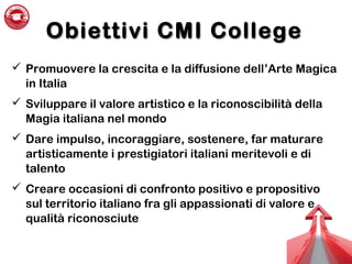 Obiettivi CMI CollegeObiettivi CMI College
 Promuovere la crescita e la diffusione dell’Arte Magica
in Italia
 Sviluppare il valore artistico e la riconoscibilità della
Magia italiana nel mondo
 Dare impulso, incoraggiare, sostenere, far maturare
artisticamente i prestigiatori italiani meritevoli e di
talento
 Creare occasioni di confronto positivo e propositivo
sul territorio italiano fra gli appassionati di valore e
qualità riconosciute
 