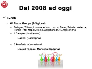 Dal 2008 ad oggiDal 2008 ad oggi
 Eventi
• 64 Focus Groups (2-3 giorni)
o Bologna, Thiene, Livorno, Abano, Lucca, Roma, Trieste, Volterra,
Porcia (PN), Napoli, Roma, Agugliano (AN), Alessandria
o 1 Campus (1 settimana)
Badesi (Sardegna)
o 5 Trasferte internazionali
Blois (Francia), Manresa (Spagna)
 