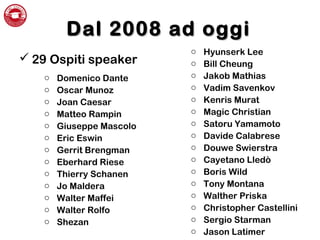 Dal 2008 ad oggiDal 2008 ad oggi
 29 Ospiti speaker
o Domenico Dante
o Oscar Munoz
o Joan Caesar
o Matteo Rampin
o Giuseppe Mascolo
o Eric Eswin
o Gerrit Brengman
o Eberhard Riese
o Thierry Schanen
o Jo Maldera
o Walter Maffei
o Walter Rolfo
o Shezan
o Hyunserk Lee
o Bill Cheung
o Jakob Mathias
o Vadim Savenkov
o Kenris Murat
o Magic Christian
o Satoru Yamamoto
o Davide Calabrese
o Douwe Swierstra
o Cayetano Lledò
o Boris Wild
o Tony Montana
o Walther Priska
o Christopher Castellini
o Sergio Starman
o Jason Latimer
 