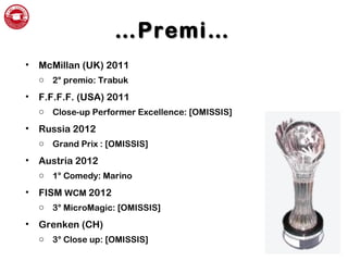 ……Premi…Premi…
• McMillan (UK) 2011
o 2° premio: Trabuk
• F.F.F.F. (USA) 2011
o Close-up Performer Excellence: [OMISSIS]
• Russia 2012
o Grand Prix : [OMISSIS]
• Austria 2012
o 1° Comedy: Marino
• FISM WCM 2012
o 3° MicroMagic: [OMISSIS]
• Grenken (CH)
o 3° Close up: [OMISSIS]
 