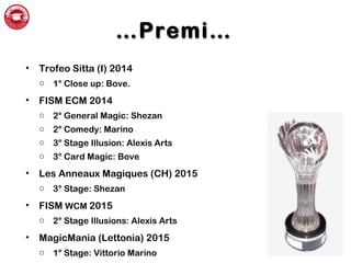 ……Premi…Premi…
• Trofeo Sitta (I) 2014
o 1° Close up: Bove.
• FISM ECM 2014
o 2° General Magic: Shezan
o 2° Comedy: Marino
o 3° Stage Illusion: Alexis Arts
o 3° Card Magic: Bove
• Les Anneaux Magiques (CH) 2015
o 3° Stage: Shezan
• FISM WCM 2015
o 2° Stage Illusions: Alexis Arts
• MagicMania (Lettonia) 2015
o 1° Stage: Vittorio Marino
 