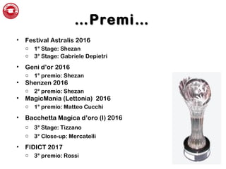 ……PremiPremi……
• Festival Astralis 2016
o 1° Stage: Shezan
o 3° Stage: Gabriele Depietri
• Geni d’or 2016
o 1° premio: Shezan
• Shenzen 2016
o 2° premio: Shezan
• MagicMania (Lettonia) 2016
o 1° premio: Matteo Cucchi
• Bacchetta Magica d’oro (I) 2016
o 3° Stage: Tizzano
o 3° Close-up: Mercatelli
• FIDICT 2017
o 3° premio: Rossi
 